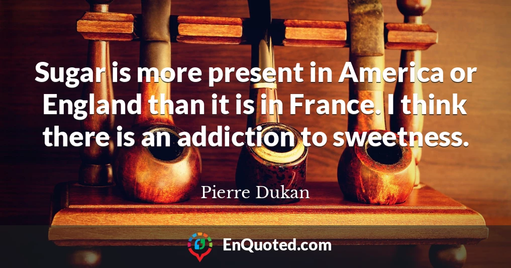 Sugar is more present in America or England than it is in France. I think there is an addiction to sweetness.