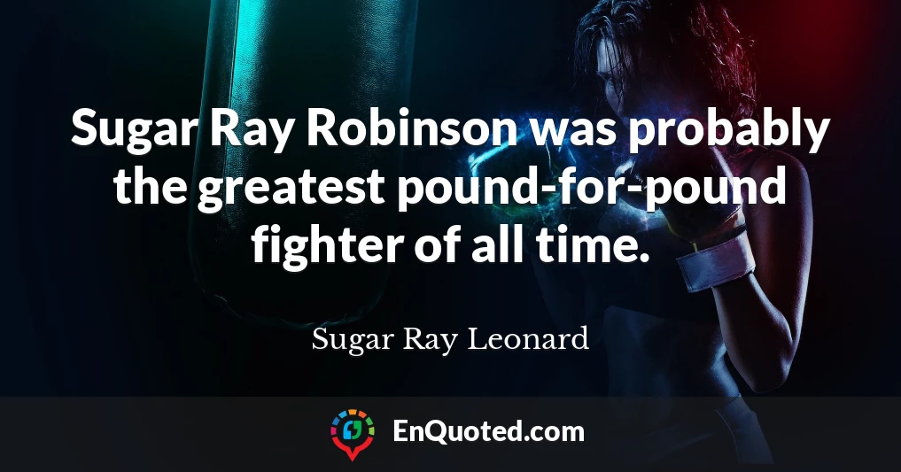 Sugar Ray Robinson was probably the greatest pound-for-pound fighter of all time.