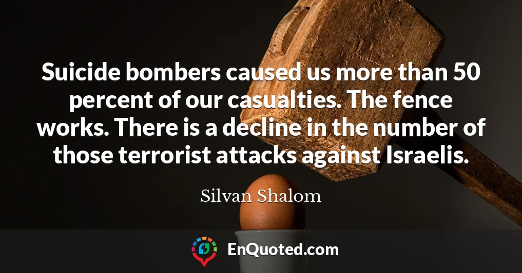 Suicide bombers caused us more than 50 percent of our casualties. The fence works. There is a decline in the number of those terrorist attacks against Israelis.