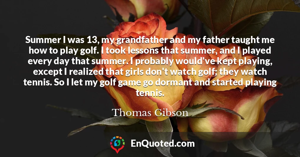 Summer I was 13, my grandfather and my father taught me how to play golf. I took lessons that summer, and I played every day that summer. I probably would've kept playing, except I realized that girls don't watch golf; they watch tennis. So I let my golf game go dormant and started playing tennis.