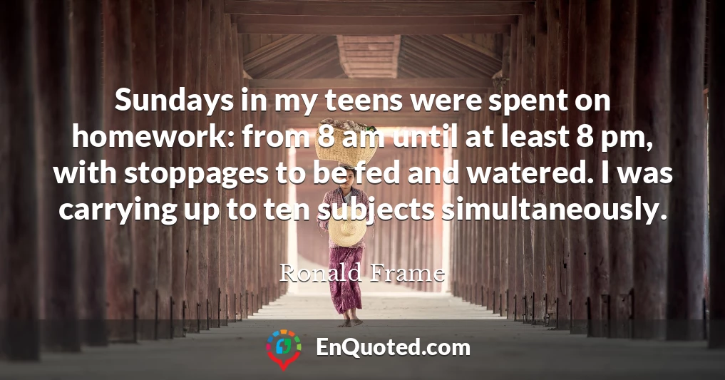 Sundays in my teens were spent on homework: from 8 am until at least 8 pm, with stoppages to be fed and watered. I was carrying up to ten subjects simultaneously.