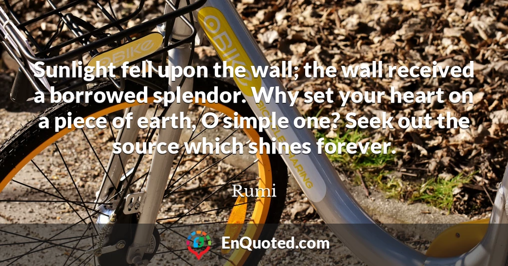 Sunlight fell upon the wall; the wall received a borrowed splendor. Why set your heart on a piece of earth, O simple one? Seek out the source which shines forever.