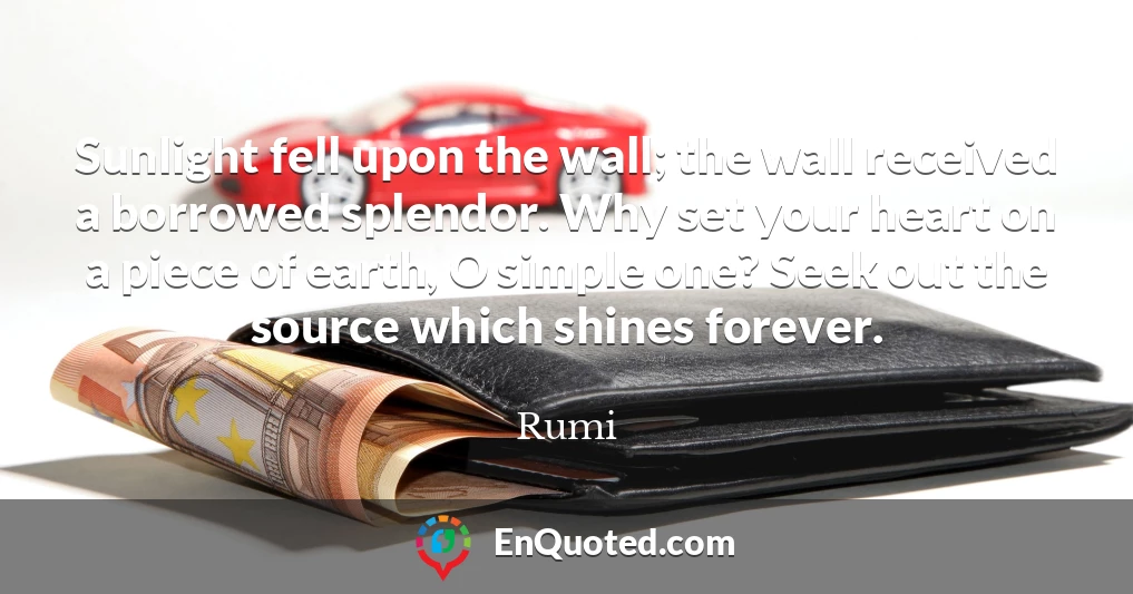 Sunlight fell upon the wall; the wall received a borrowed splendor. Why set your heart on a piece of earth, O simple one? Seek out the source which shines forever.