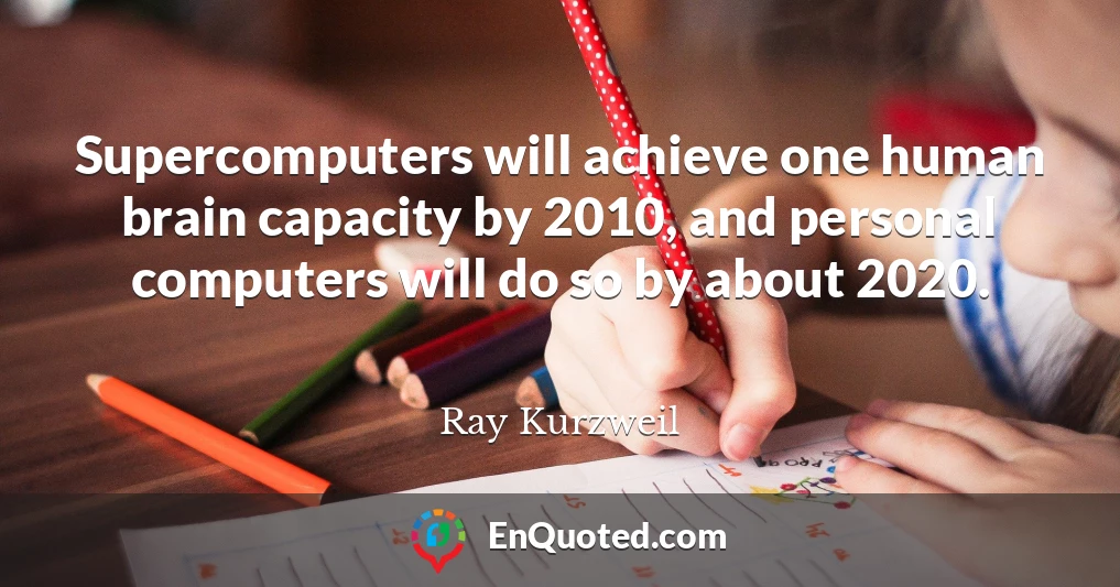 Supercomputers will achieve one human brain capacity by 2010, and personal computers will do so by about 2020.