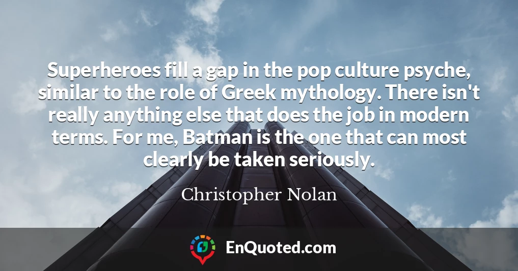 Superheroes fill a gap in the pop culture psyche, similar to the role of Greek mythology. There isn't really anything else that does the job in modern terms. For me, Batman is the one that can most clearly be taken seriously.