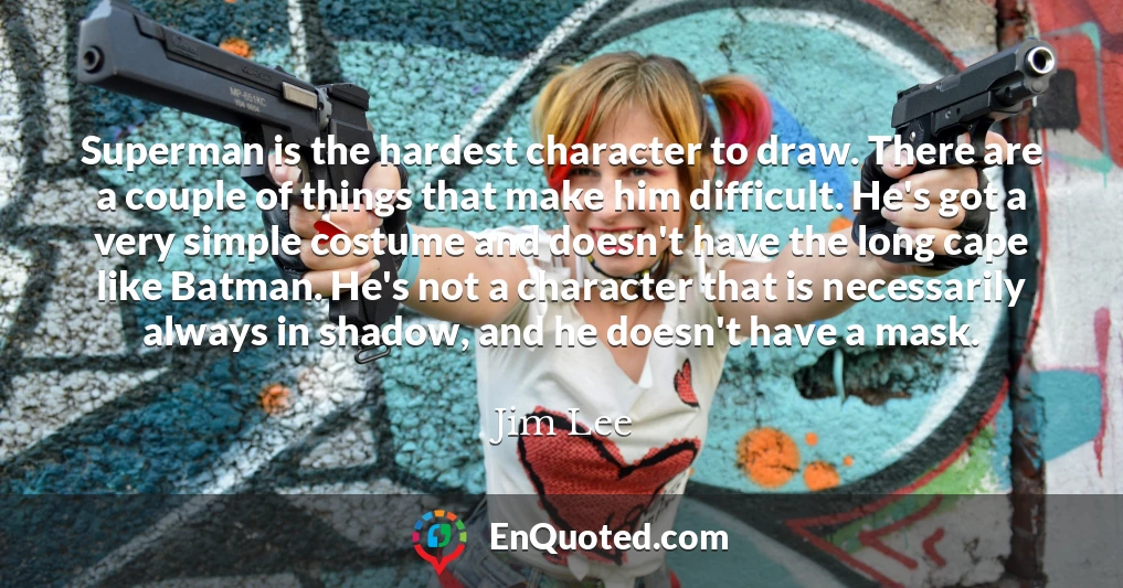 Superman is the hardest character to draw. There are a couple of things that make him difficult. He's got a very simple costume and doesn't have the long cape like Batman. He's not a character that is necessarily always in shadow, and he doesn't have a mask.
