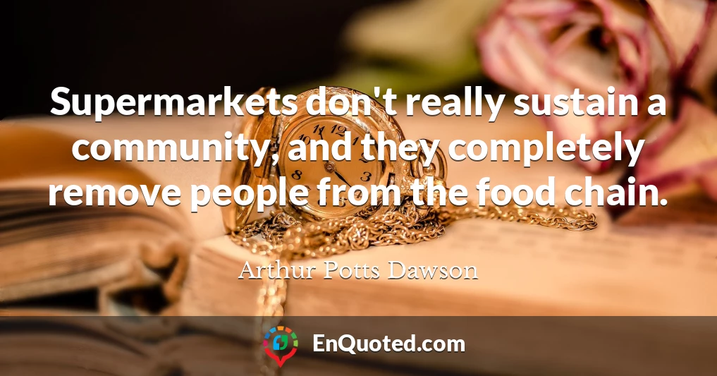 Supermarkets don't really sustain a community, and they completely remove people from the food chain.