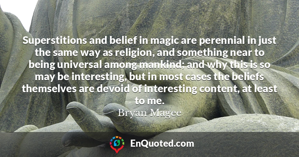 Superstitions and belief in magic are perennial in just the same way as religion, and something near to being universal among mankind; and why this is so may be interesting, but in most cases the beliefs themselves are devoid of interesting content, at least to me.