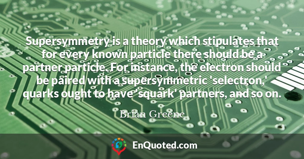 Supersymmetry is a theory which stipulates that for every known particle there should be a partner particle. For instance, the electron should be paired with a supersymmetric 'selectron,' quarks ought to have 'squark' partners, and so on.