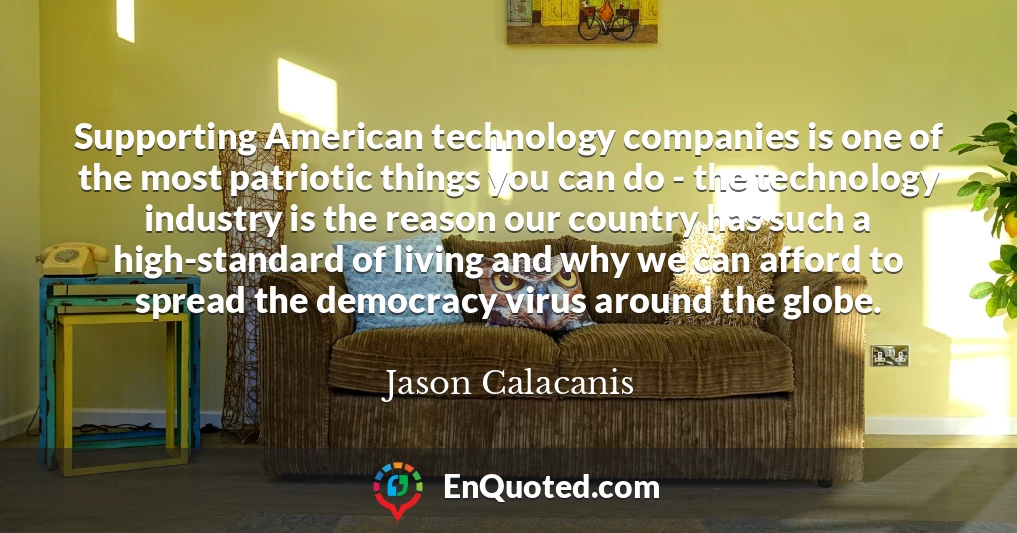 Supporting American technology companies is one of the most patriotic things you can do - the technology industry is the reason our country has such a high-standard of living and why we can afford to spread the democracy virus around the globe.