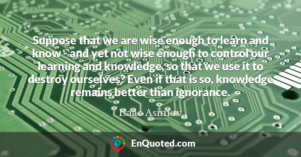 Suppose that we are wise enough to learn and know - and yet not wise enough to control our learning and knowledge, so that we use it to destroy ourselves? Even if that is so, knowledge remains better than ignorance.