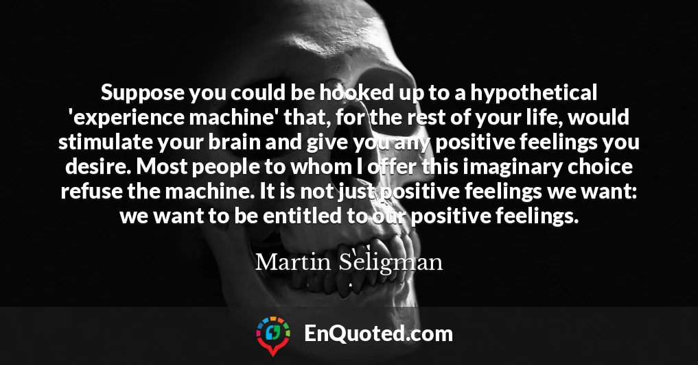 Suppose you could be hooked up to a hypothetical 'experience machine' that, for the rest of your life, would stimulate your brain and give you any positive feelings you desire. Most people to whom I offer this imaginary choice refuse the machine. It is not just positive feelings we want: we want to be entitled to our positive feelings.
