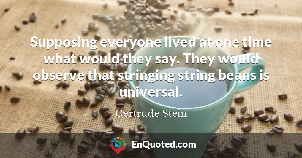 Supposing everyone lived at one time what would they say. They would observe that stringing string beans is universal.