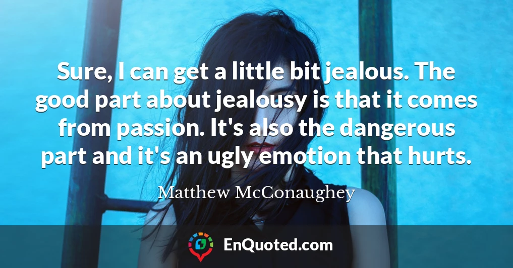 Sure, I can get a little bit jealous. The good part about jealousy is that it comes from passion. It's also the dangerous part and it's an ugly emotion that hurts.