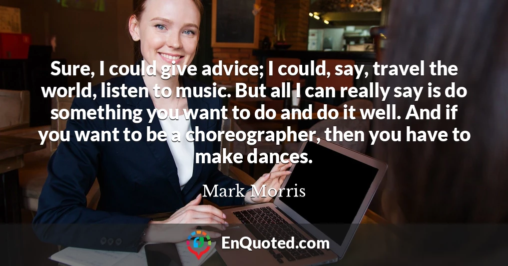 Sure, I could give advice; I could, say, travel the world, listen to music. But all I can really say is do something you want to do and do it well. And if you want to be a choreographer, then you have to make dances.