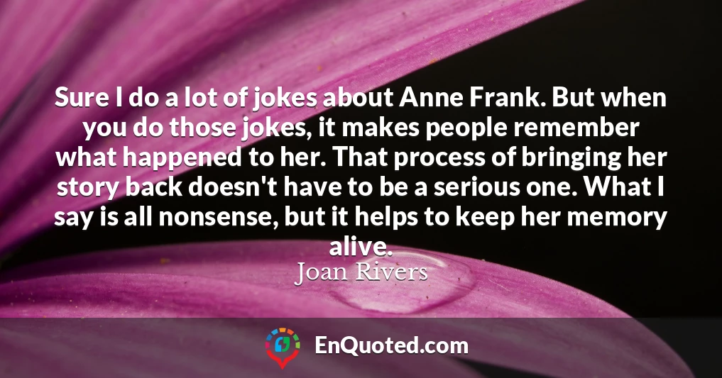 Sure I do a lot of jokes about Anne Frank. But when you do those jokes, it makes people remember what happened to her. That process of bringing her story back doesn't have to be a serious one. What I say is all nonsense, but it helps to keep her memory alive.