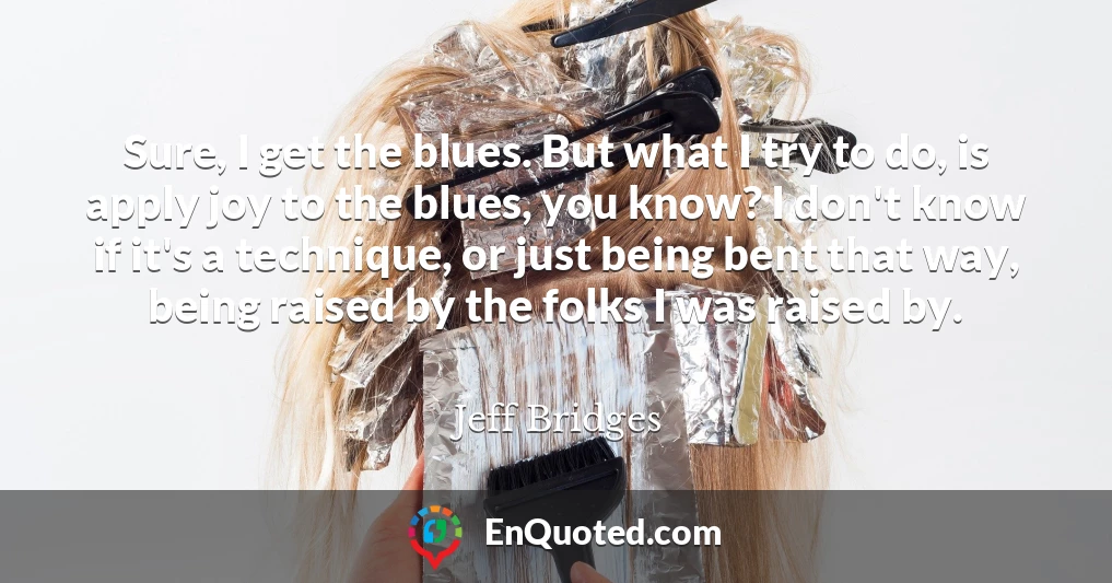 Sure, I get the blues. But what I try to do, is apply joy to the blues, you know? I don't know if it's a technique, or just being bent that way, being raised by the folks I was raised by.