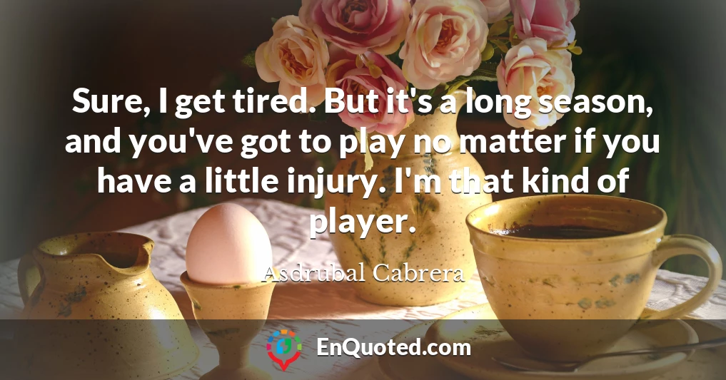 Sure, I get tired. But it's a long season, and you've got to play no matter if you have a little injury. I'm that kind of player.