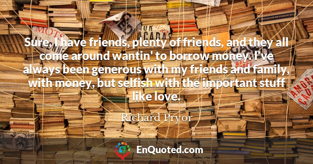 Sure, I have friends, plenty of friends, and they all come around wantin' to borrow money. I've always been generous with my friends and family, with money, but selfish with the important stuff like love.