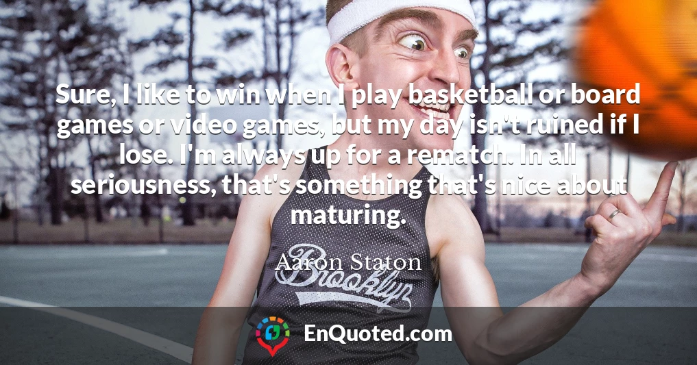 Sure, I like to win when I play basketball or board games or video games, but my day isn't ruined if I lose. I'm always up for a rematch. In all seriousness, that's something that's nice about maturing.