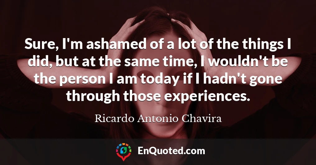 Sure, I'm ashamed of a lot of the things I did, but at the same time, I wouldn't be the person I am today if I hadn't gone through those experiences.