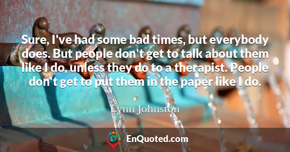 Sure, I've had some bad times, but everybody does. But people don't get to talk about them like I do, unless they do to a therapist. People don't get to put them in the paper like I do.