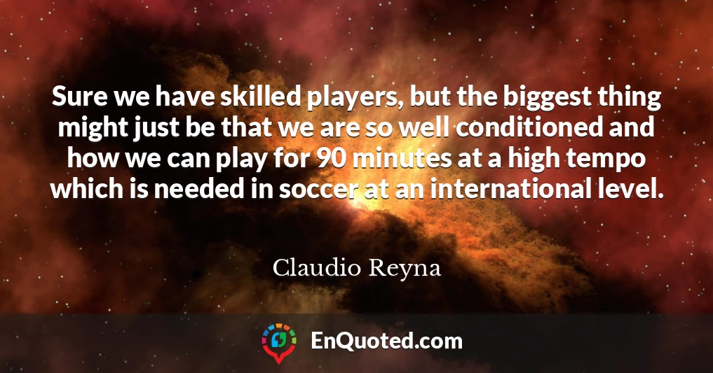 Sure we have skilled players, but the biggest thing might just be that we are so well conditioned and how we can play for 90 minutes at a high tempo which is needed in soccer at an international level.
