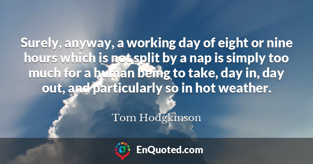 Surely, anyway, a working day of eight or nine hours which is not split by a nap is simply too much for a human being to take, day in, day out, and particularly so in hot weather.