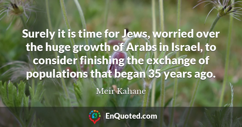 Surely it is time for Jews, worried over the huge growth of Arabs in Israel, to consider finishing the exchange of populations that began 35 years ago.