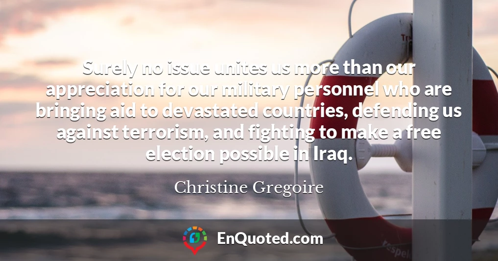 Surely no issue unites us more than our appreciation for our military personnel who are bringing aid to devastated countries, defending us against terrorism, and fighting to make a free election possible in Iraq.