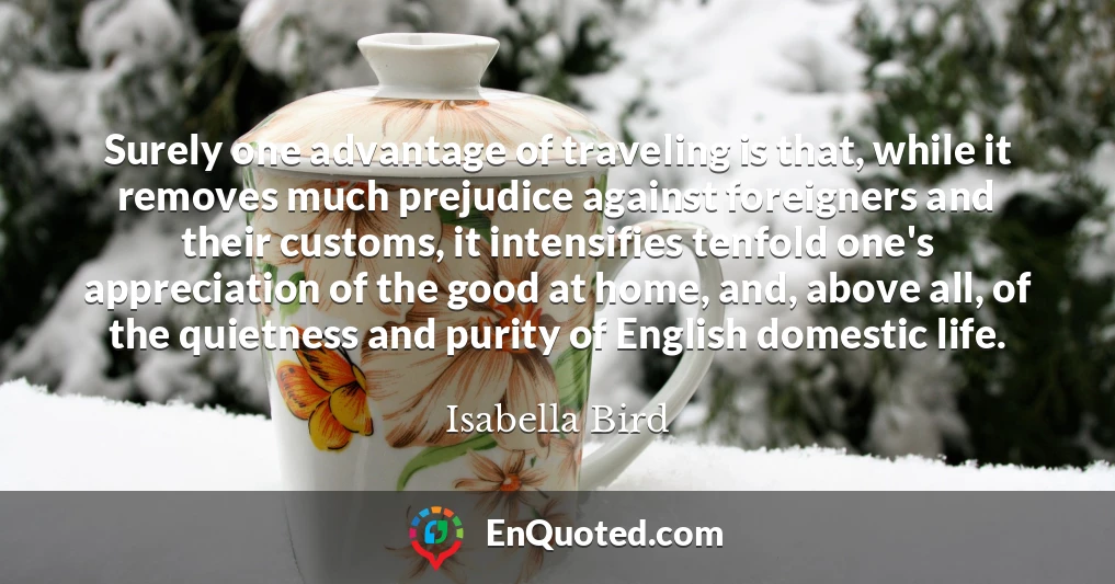Surely one advantage of traveling is that, while it removes much prejudice against foreigners and their customs, it intensifies tenfold one's appreciation of the good at home, and, above all, of the quietness and purity of English domestic life.