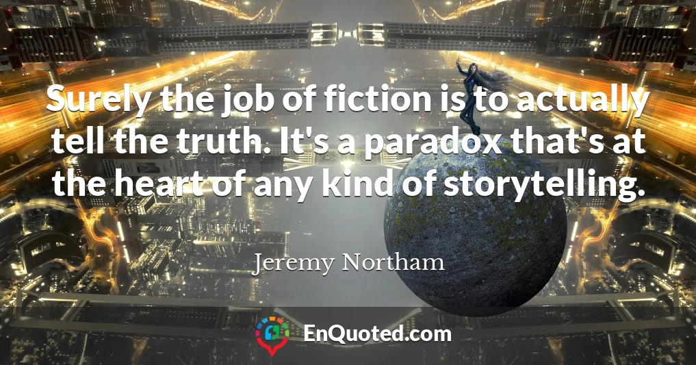 Surely the job of fiction is to actually tell the truth. It's a paradox that's at the heart of any kind of storytelling.