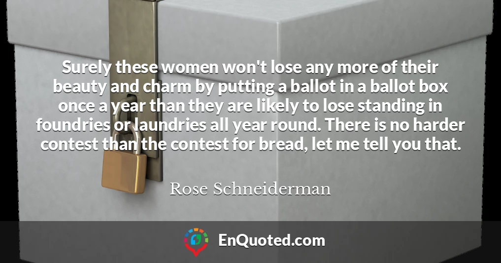 Surely these women won't lose any more of their beauty and charm by putting a ballot in a ballot box once a year than they are likely to lose standing in foundries or laundries all year round. There is no harder contest than the contest for bread, let me tell you that.