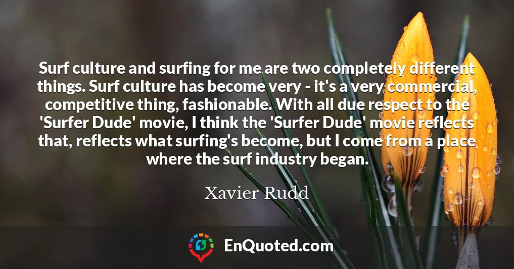 Surf culture and surfing for me are two completely different things. Surf culture has become very - it's a very commercial, competitive thing, fashionable. With all due respect to the 'Surfer Dude' movie, I think the 'Surfer Dude' movie reflects that, reflects what surfing's become, but I come from a place where the surf industry began.