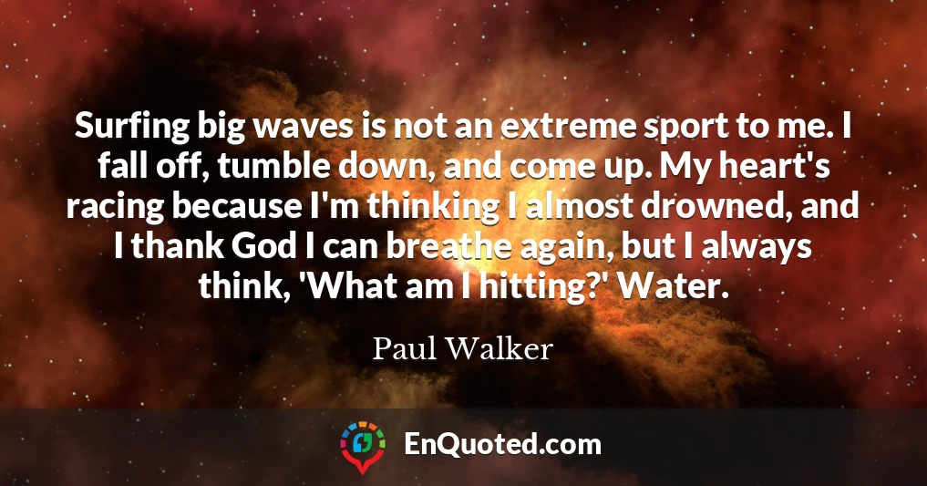Surfing big waves is not an extreme sport to me. I fall off, tumble down, and come up. My heart's racing because I'm thinking I almost drowned, and I thank God I can breathe again, but I always think, 'What am I hitting?' Water.