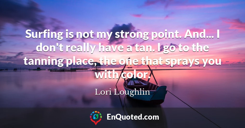 Surfing is not my strong point. And... I don't really have a tan. I go to the tanning place, the one that sprays you with color.