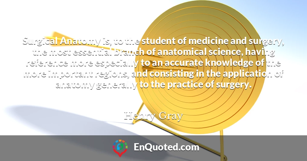 Surgical Anatomy is, to the student of medicine and surgery, the most essential branch of anatomical science, having reference more especially to an accurate knowledge of the more important regions, and consisting in the application of anatomy generally to the practice of surgery.