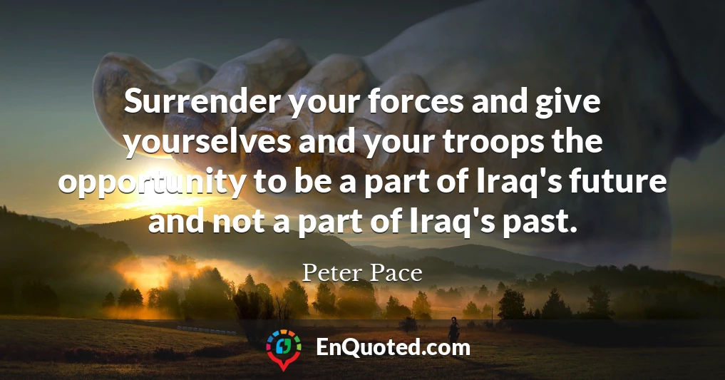 Surrender your forces and give yourselves and your troops the opportunity to be a part of Iraq's future and not a part of Iraq's past.