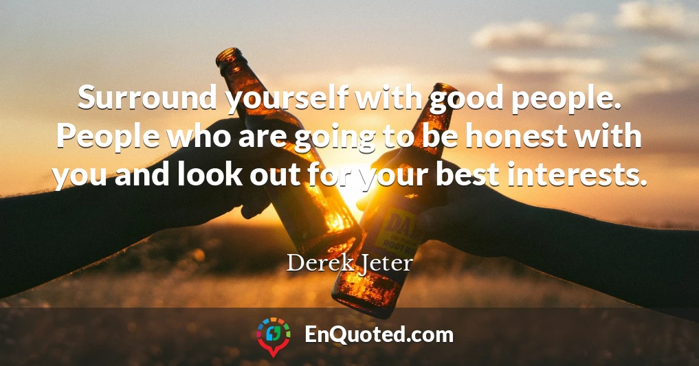 Surround yourself with good people. People who are going to be honest with you and look out for your best interests.