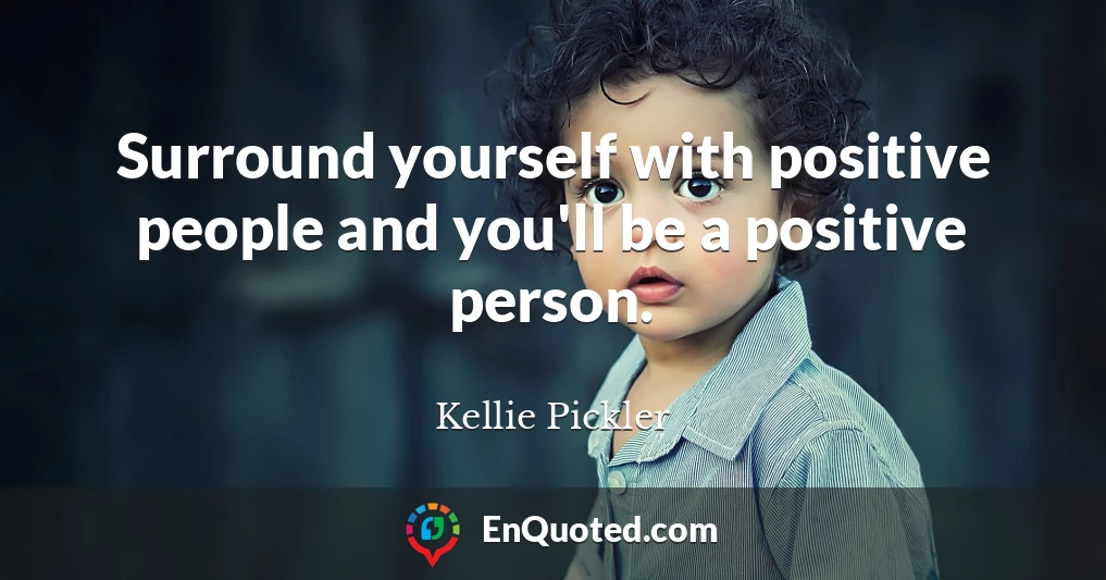 Surround yourself with positive people and you'll be a positive person.