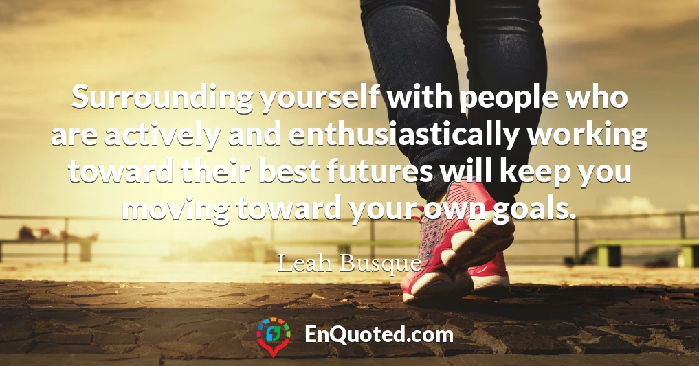 Surrounding yourself with people who are actively and enthusiastically working toward their best futures will keep you moving toward your own goals.