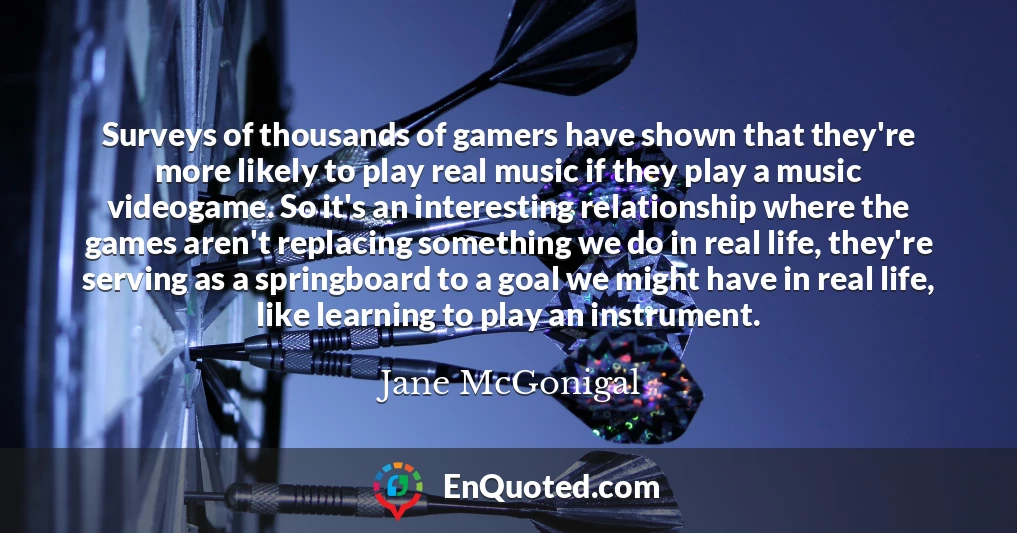Surveys of thousands of gamers have shown that they're more likely to play real music if they play a music videogame. So it's an interesting relationship where the games aren't replacing something we do in real life, they're serving as a springboard to a goal we might have in real life, like learning to play an instrument.