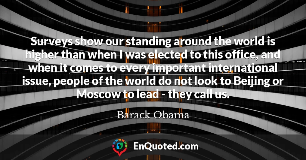 Surveys show our standing around the world is higher than when I was elected to this office, and when it comes to every important international issue, people of the world do not look to Beijing or Moscow to lead - they call us.