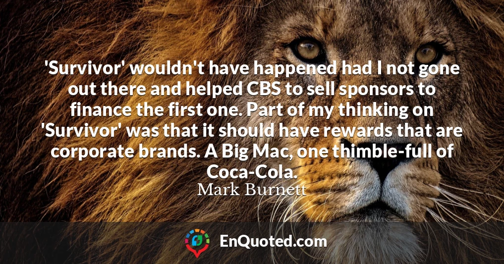 'Survivor' wouldn't have happened had I not gone out there and helped CBS to sell sponsors to finance the first one. Part of my thinking on 'Survivor' was that it should have rewards that are corporate brands. A Big Mac, one thimble-full of Coca-Cola.