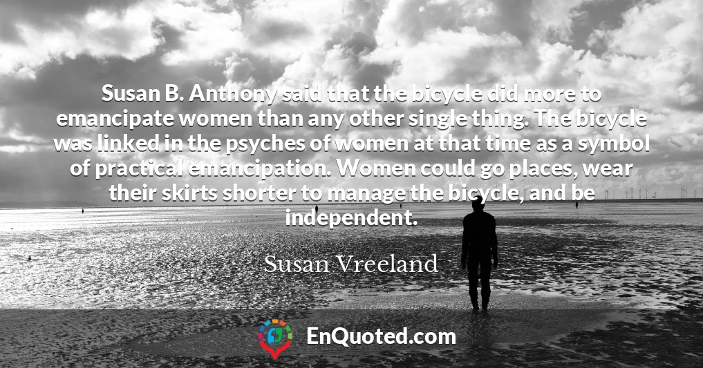 Susan B. Anthony said that the bicycle did more to emancipate women than any other single thing. The bicycle was linked in the psyches of women at that time as a symbol of practical emancipation. Women could go places, wear their skirts shorter to manage the bicycle, and be independent.