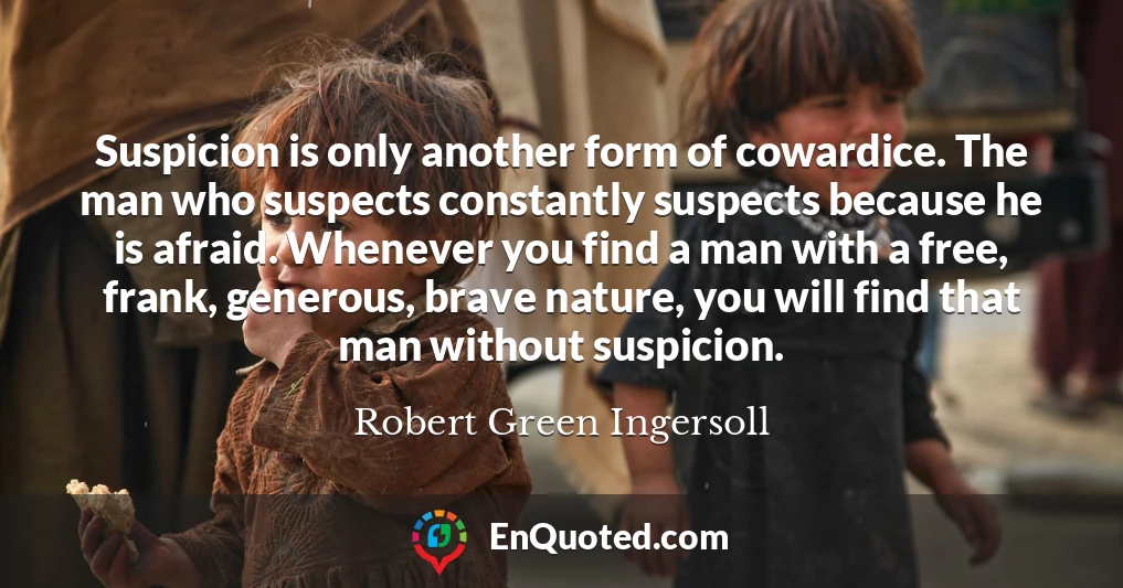 Suspicion is only another form of cowardice. The man who suspects constantly suspects because he is afraid. Whenever you find a man with a free, frank, generous, brave nature, you will find that man without suspicion.