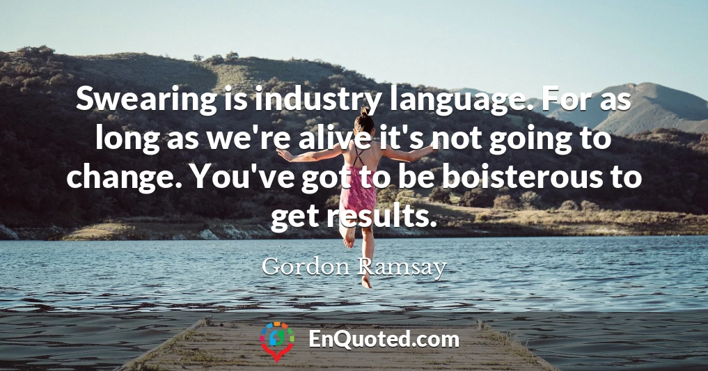 Swearing is industry language. For as long as we're alive it's not going to change. You've got to be boisterous to get results.