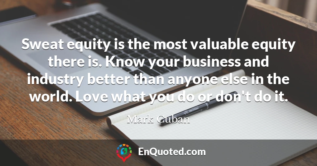 Sweat equity is the most valuable equity there is. Know your business and industry better than anyone else in the world. Love what you do or don't do it.