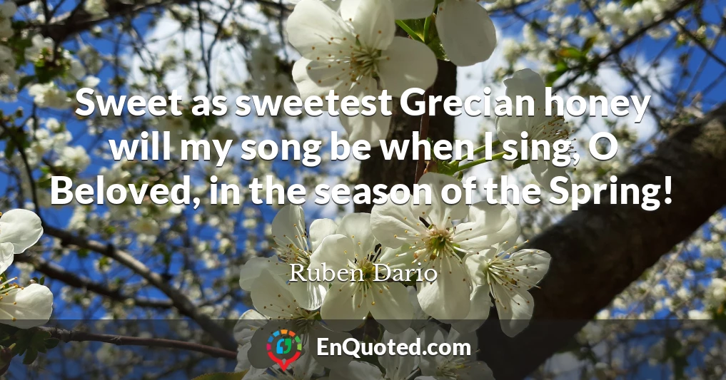 Sweet as sweetest Grecian honey will my song be when I sing, O Beloved, in the season of the Spring!