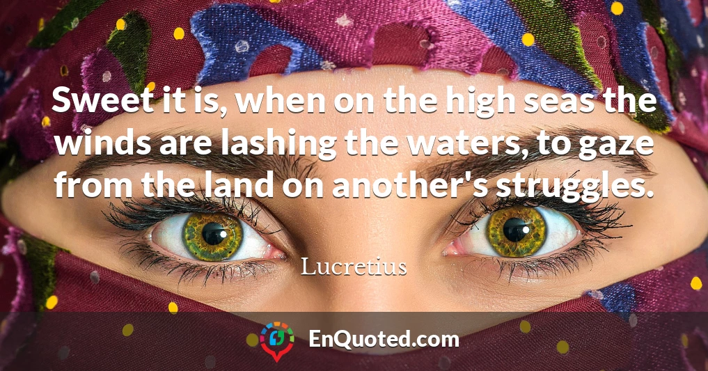 Sweet it is, when on the high seas the winds are lashing the waters, to gaze from the land on another's struggles.